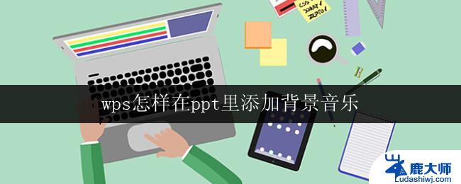 wps怎样在ppt里添加背景音乐 怎样在wps ppt中设置背景音乐