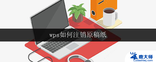 wps如何注销原稿纸 如何在wps中注销原稿纸