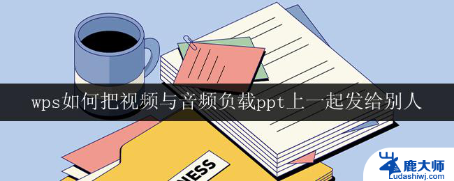 wps如何把视频与音频负载ppt上一起发给别人 wps如何将视频与音频添加到ppt上