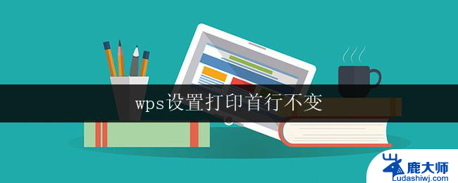 wps设置打印首行不变 wps打印首行不变的设置方法