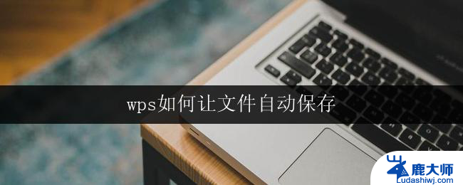 wps如何让文件自动保存 如何让wps文件自动保存